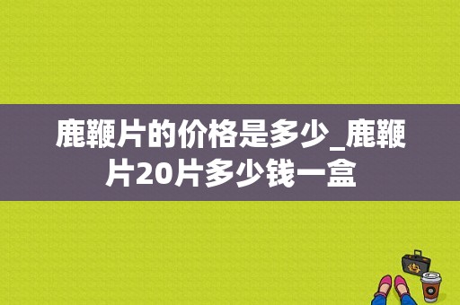 鹿鞭片的价格是多少_鹿鞭片20片多少钱一盒