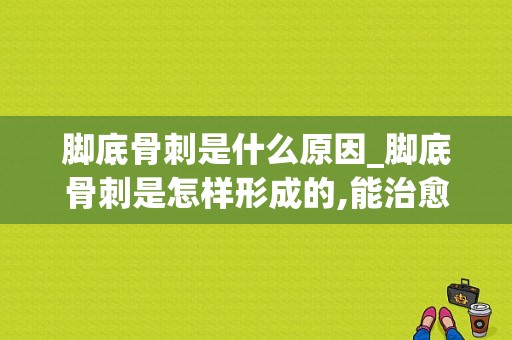 脚底骨刺是什么原因_脚底骨刺是怎样形成的,能治愈吗