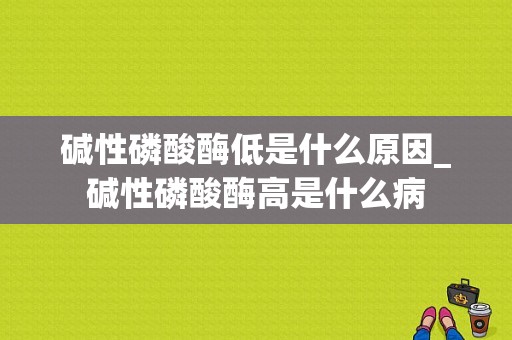 碱性磷酸酶低是什么原因_碱性磷酸酶高是什么病