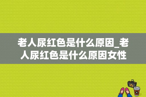 老人尿红色是什么原因_老人尿红色是什么原因女性